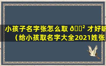 小孩子名字张怎么取 🌲 才好听（给小孩取名字大全2021姓张）